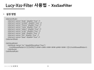 26
Lucy-Xss-Filter 사용법 - XssSaxFilter
• 설정 방법
<elementRule>
<element name="body" disable="true" />
<element name="embed" disable="true" />
<element name="iframe" disable="true" />
<element name="meta" disable="true" />
<element name="object" disable="true" />
<element name="script" disable="true" />
<element name="style" disable="true" />
<element name="link" disable="true" />
<element name="base" disable="true" />
</elementRule>
<attributeRule>
<attribute name="src" base64Decoding="true">
<notAllowedPattern><![CDATA[(?i:s*c*r*i*p*t*:)]]></notAllowedPattern>
</attribute>
</attributeRule>
26
 