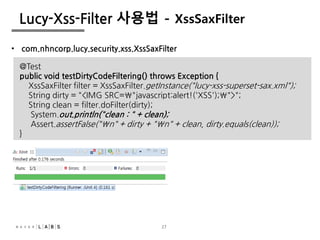 27
Lucy-Xss-Filter 사용법 - XssSaxFilter
• com.nhncorp.lucy.security.xss.XssSaxFilter
@Test
public void testDirtyCodeFiltering() throws Exception {
XssSaxFilter filter = XssSaxFilter.getInstance("lucy-xss-superset-sax.xml");
String dirty = "<IMG SRC="javascript:alert!('XSS');">";
String clean = filter.doFilter(dirty);
System.out.println("clean : " + clean);
Assert.assertFalse("n" + dirty + "n" + clean, dirty.equals(clean));
}
 