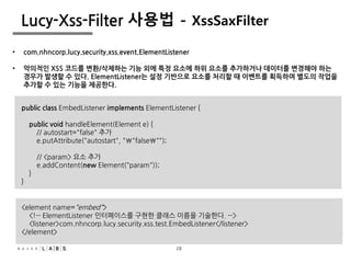 28
Lucy-Xss-Filter 사용법 - XssSaxFilter
• com.nhncorp.lucy.security.xss.event.ElementListener
• 악의적인 XSS 코드를 변환/삭제하는 기능 외에 특정 요소에 하위 요소를 추가하거나 데이터를 변경해야 하는
경우가 발생할 수 있다. ElementListener는 설정 기반으로 요소를 처리할 때 이벤트를 획득하여 별도의 작업을
추가할 수 있는 기능을 제공한다.
public class EmbedListener implements ElementListener {
public void handleElement(Element e) {
// autostart="false" 추가
e.putAttribute("autostart", ""false"");
// <param> 요소 추가
e.addContent(new Element("param"));
}
}
<element name="embed">
<!-- ElementListener 인터페이스를 구현한 클래스 이름을 기술한다. -->
<listener>com.nhncorp.lucy.security.xss.test.EmbedListener</listener>
</element>
28
 