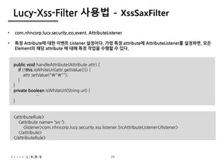 29
Lucy-Xss-Filter 사용법 - XssSaxFilter
• com.nhncorp.lucy.security.xss.event. AttributeListener
• 특정 Attribute에 대한 이벤트 Listener 설정이다. 가령 특정 attribute에 AttributeListener를 설정하면, 모든
Element의 해당 attribute 에 대해 특정 작업을 수행할 수 있다.
public void handleAttribute(Attribute attr) {
if (!this.isWhiteUrl(attr.getValue())) {
attr.setValue("""");
}
}
private boolean isWhiteUrl(String url) {
…
}
<attributeRule>
<attribute name="src">
<listener>com.nhncorp.lucy.security.xss.listener.SrcAttributeListener</listener>
</attribute>
</attributeRule>
29
 