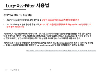 30
Lucy-Xss-Filter 사용법
https://github.com/naver/lucy-xss-filter/blob/master/docs/manual/kr/01.%20summary/1.3%20selection%20criterion.md
XssPreventer VS XssFilter
• XssPreventer는 파라미터로 받은 문자열을 단순히 escape 하는 XSS공격 방어 라이브러리
• XssSaxFilter 는 보안에 중점을 두면서도, HTML 태그 또한 정상 동작하도록 하는 White List 방식의 XSS
공격 방어 라이브러리
즉 HTML이 아닌 단순 텍스트 파라미터에 대해서는 XssPreventer를 사용해 전체를 escape 하는 것이 올바른
대응 방법이고 게시판, 메일, 방명록 등 HTML 태그 기능이 필요한 서비스는 XssSaxFilter를 사용해 필터링 하
는 것이 효과적인 방법이므로 개발자는 두 가지 상황을 고려해 방어 라이브러리를 사용해야 한다.
마지막으로 사용자 입력데이터가 뷰에 다시 노출시킬 목적이 아닌 Business Logic에만 쓰이는 데이터일 경우에
는 둘 다 사용하지 말아야 한다. 불필요한 eacape/unescape이 발생해 원본데이터가 훼손될 수 있다.
30
 