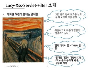 35
Lucy-Xss-Servlet-Filter 소개
XSS 공격 방어 체크를 누락
하여 보안에 허점 발생
필터링 대상이 아닌데 XSS
Filter 를 적용하여 서비스
성능에 저하
입력 데이터 중 HTML이 있
음
개발하기도 바쁜데 일일히
신경쓰기 싫다.
• 하지만 여전히 문제는 존재함
35
 