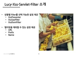 36
Lucy-Xss-Servlet-Filter 소개
• 상황별 Filter를 선택 가능한 설정 제공
• XssPreventer
• XssSaxFilter
• XssDomFilter
• 필터링을 제외할 수 있는 설정 제공
• URL
• Prefix
• Name
36
 