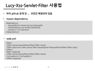 37
Lucy-Xss-Servlet-Filter 사용법
• maven dependency
<dependency>
<groupId>com.navercorp.lucy</groupId>
<artifactId>lucy-xss-servlet</artifactId>
<version>1.0.2</version>
</dependency>
• web.xml
<filter>
<filter-name>requestParamFilter</filter-name>
<filter-class>com.naver.service.filter.requestparam.RequestParamFilter</filter-class>
</filter>
<filter-mapping>
<filter-name>requestParamFilter</filter-name>
<url-pattern>/*</url-pattern>
</filter-mapping>
• 아직 github 공개 전 ... 조만간 예정되어 있음
37
 