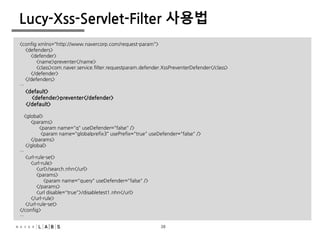 38
Lucy-Xss-Servlet-Filter 사용법
<config xmlns="http://www.navercorp.com/request-param">
<defenders>
<defender>
<name>preventer</name>
<class>com.naver.service.filter.requestparam.defender.XssPreventerDefender</class>
</defender>
</defenders>
…
<default>
<defender>preventer</defender>
</default>
<global>
<params>
<param name="q" useDefender="false" />
<param name="globalprefix3" usePrefix="true" useDefender="false" />
</params>
</global>
…
<url-rule-set>
<url-rule>
<url>/search.nhn</url>
<params>
<param name="query" useDefender="false" />
</params>
<url disable="true">/disabletest1.nhn</url>
</url-rule>
</url-rule-set>
</config>
…
38
 