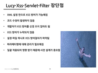 39
Lucy-Xss-Servlet-Filter 장단점
• XML 설정 만으로 XSS 방어가 가능해짐
• 코드 수정이 발생하지 않음
• 개발자가 XSS 방어를 신경 쓰지 않아도 됨
• XSS 방어가 누락되지 않음
• 설정 파일 하나로 XSS 방어절차가 파악됨
• 파라메터명에 대해 관리가 필요해짐
• 일괄 적용되어 영향 받기 때문에 사전 설계가 중요함
39
 