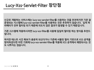 40
Lucy-Xss-Servlet-Filter 장단점
• XML 설정 만으로 XSS 방어가 가능해짐
• 코드 수정이 발생하지 않음
• 개발자가 XSS 방어를 신경 쓰지 않아도 됨
• XSS 방어가 누락되지 않음
• 설정 파일 하나로 XSS 방어절차가 파악됨
• 파라메터명에 대해 관리가 필요해짐
• 일괄 적용되어 영향 받기 때문에 사전 설계가 중요함
신규로 개발하는 서비스에는 lucy-xss-servlet-filter를 사용하는 것을 추천하지만 기존 잘
운영되는 시스템에 lucy-xss-servlet-filter를 사용하는 것은 추천하지 않습니다. 입력 파
라메터가 전부 필터링 되기 때문에 의도치 않은 결과가 발생할 수 있기 때문입니다.
기존 시스템에 적용하시려면 lucy-xss-filter를 사용해 일일히 필터링 하는 방식을 추천드
립니다.
하지만 테스트 시간 확보가 충분히 되신다거나 기존에 서블릿 필터 기반으로 XSS 공격을
방어하셨다면 이번 기회에 lucy-xss-servlet-filter를 적용해 XSS 공격에서 해방되시는 것
도 나쁘지는 않습니다.
39
 