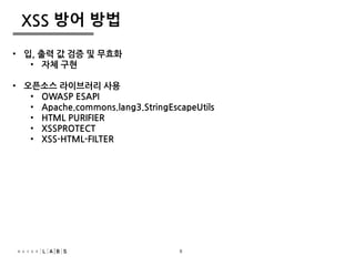 8
XSS 방어 방법
• 입, 출력 값 검증 및 무효화
• 자체 구현
• 오픈소스 라이브러리 사용
• OWASP ESAPI
• Apache.commons.lang3.StringEscapeUtils
• HTML PURIFIER
• XSSPROTECT
• XSS-HTML-FILTER
8
 