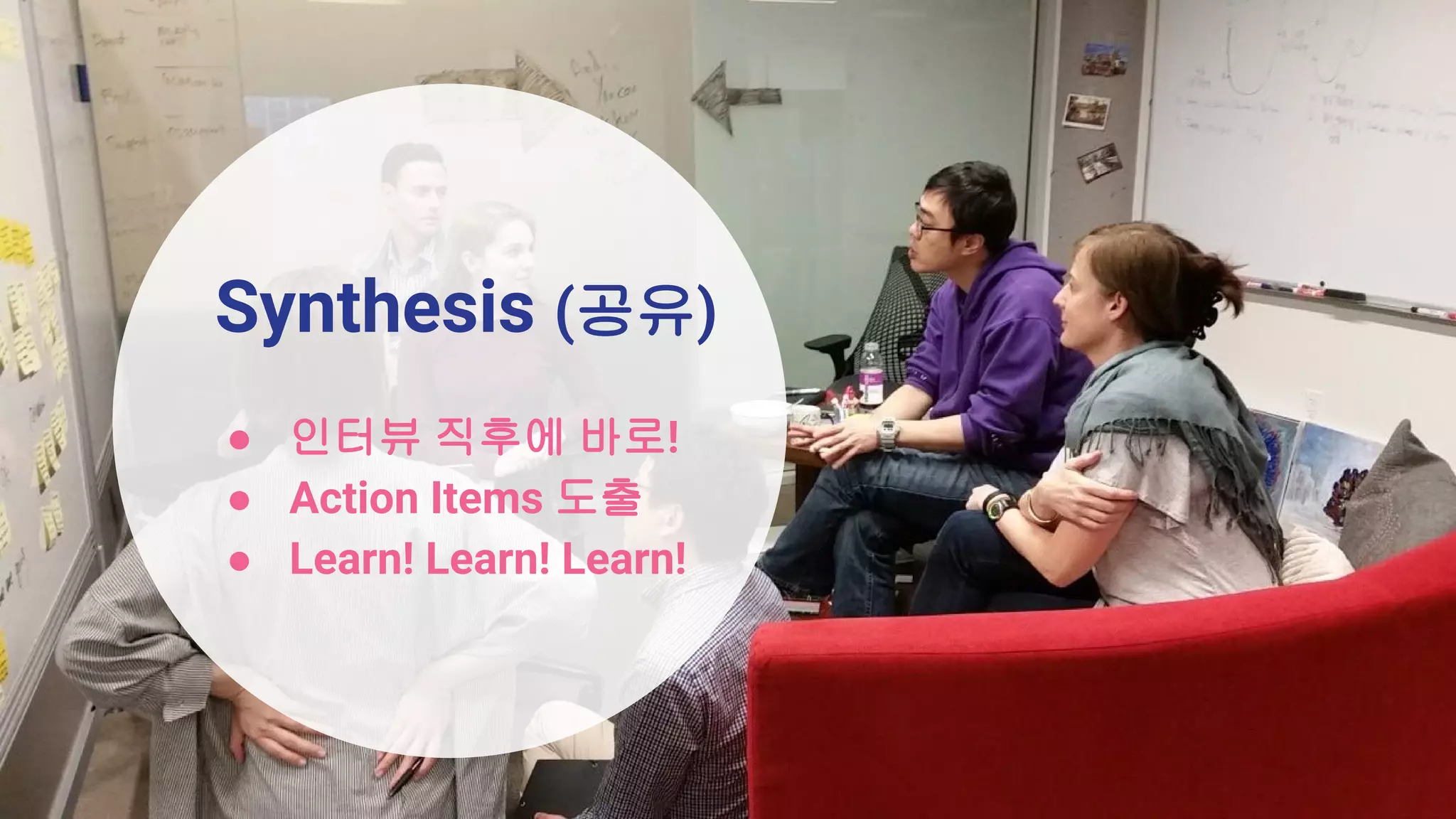Synthesis (공유)
● 인터뷰 직후에 바로!
● Action Items 도출
● Learn! Learn! Learn!
 