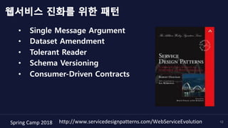 Spring	Camp	2018	 12
웹서비스 진화를 위한 패턴
•  Single Message Argument
•  Dataset Amendment
•  Tolerant Reader
•  Schema Versioning
•  Consumer-Driven Contracts
http://www.servicedesignpatterns.com/WebServiceEvolution	
 