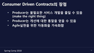 Spring	Camp	2018	 15
Consumer Driven Contracts의 장점
•  Producer는 불필요한 서비스 개발을 줄일 수 있음
(make the right thing)
•  Producer는 개선에 대한 통찰을 얻을 수 있음
•  Agile실현을 위한 자동화을 가속화함
 