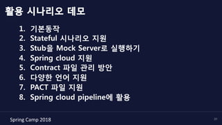 Spring	Camp	2018	 31
활용 시나리오 데모
1.  기본동작
2.  Stateful 시나리오 지원
3.  Stub을 Mock Server로 실행하기
4.  Spring cloud 지원
5.  Contract 파일 관리 방안
6.  다양한 언어 지원
7.  PACT 파일 지원
8.  Spring cloud pipeline에 활용
 