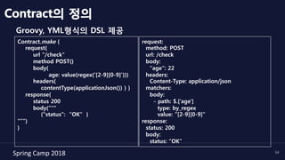 Spring	Camp	2018	 34
Groovy, YML형식의 DSL 제공
Contract의 정의
request:
method: POST
url: /check
body:
“age”: 22
headers:
Content-Type: application/json
matchers:
body:
- path: $.[’age']
type: by_regex
value: ”[2-9][0-9]"
response:
status: 200
body:
status: ”OK”
Contract.make {
request{
url "/check"
method POST()
body(
age: value(regex('[2-9][0-9]')))
headers{
contentType(applicationJson()) } }
response{
status 200
body("""
{"status": "OK" }
"””)
}
 