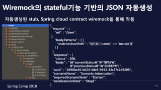 Spring	Camp	2018	 40
자동생성된 stub, Spring cloud contract wiremock을 통해 작동
Wiremock의 stateful기능 기반의 JSON 자동생성
{
"request" : {
"url" : "/beer",
},
"bodyPatterns" : [ {
"matchesJsonPath" : "$[?(@.['name'] == 'marcin')]"
} ]
},
"response" : {
"status" : 200,
"body" : "{"currentStatus":"TIPSY",
"previousStatus":"SOBER"}",
"uuid" : "2690ba56-b024-4de5-9492-33c37c2d9208",
"scenarioName" : "Scenario_intoxication",
"requiredScenarioState" : "Started",
"newScenarioState" : "Step1"
}
 