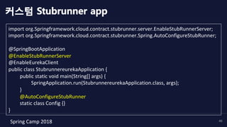 Spring	Camp	2018	 46
import	org.Springframework.cloud.contract.stubrunner.server.EnableStubRunnerServer;	
import	org.Springframework.cloud.contract.stubrunner.Spring.AutoConfigureStubRunner;	
	
@SpringBootApplication	
@EnableStubRunnerServer	
@EnableEurekaClient	
public	class	StubrunnereurekaApplication	{	
	public	static	void	main(String[]	args)	{	
	 	SpringApplication.run(StubrunnereurekaApplication.class,	args);	
	}	
	@AutoConfigureStubRunner	
	static	class	Config	{}	
}	
커스텀 Stubrunner app
 