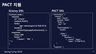 Spring	Camp	2018	 53
Groovy DSL
PACT 지원
Contract.make {
request{
url "/check"
method POST()
body(
age: value(regex('[2-9][0-9]')))
headers{
contentType(applicationJson()) } }
response{
status 200
body("""
{"status": "OK" }
"””)
}
PACT DSL
{ “interactions”: [
“request”: {
path: “/check”,
method: “POST”,
"body": {
"age": "22"
},
“matchingRules”: {
header{
…
} body: {
"$.age": {
“matchers”: [
{ "match": "regex",
"regex": "[2-9][0-9] }]}
}
},
“response”: {
 