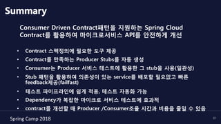 Spring	Camp	2018	 61
Summary
Consumer Driven Contract패턴을 지원하는 Spring Cloud
Contract를 활용하여 마이크로서비스 API를 안전하게 개선
•  Contract 스펙정의에 필요한 도구 제공
•  Contract를 만족하는 Producer Stubs를 자동 생성
•  Consumer는 Producer 서비스 테스트에 활용한 그 stub을 사용(일관성)
•  Stub 패턴을 활용하여 의존성이 있는 service를 배포할 필요없고 빠른
feedback제공(failfast)
•  테스트 파이프라인에 쉽게 적용, 테스트 자동화 가능
•  Dependency가 복잡한 마이크로 서비스 테스트에 효과적
•  contract를 개선할 때 Producer /Consumer조율 시간과 비용을 줄일 수 있음
 