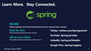 Spring	Camp	2018	 62
Learn More. Stay Connected.
▪  데모샘플
https://github.com/myminseok/Spring-cloud-contract-beer-sample
▪  Read the docs
http://cloud.Spring.io/Spring-cloud-contract/
▪  Talk to us on Gitter
https://gitter.im/Spring-cloud/Spring-cloud-contract
Twitter: twitter.com/Springcentral
YouTube: Spring.io/video
LinkedIn: Spring.io/linkedin
Google Plus: Spring.io/gplus
 