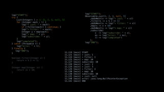log("START");
try {
List<Integer> l = // [1, 2, 3, null, 5]
for (Integer each : l) {
log("> just: " + each);
if (!filter(each)) { continue; }
log("> filter: " + each);
Integer y = map(each);
log("> map: " + y);
log("subscribe: " + y);
}
log("completed");
} catch (Throwable t) {
log("error: " + t);
} finally {
log("END");
}
boolean filter(Integer x) {
return x % 2 == 1;
}
Integer map(Integer in) {
return in * 10;
}
log("START");
Observable.just(1, 2, 3, null, 5)
.doOnNext(x -> log("> just: " + x))
.filter(x -> x % 2 == 1)
.doOnNext(x -> log("> filter: " + x))
.map(x -> x * 10)
.doOnNext(x -> log("> map: " + x))
.subscribe(
x -> log("subscribe: " + x),
ex -> log("error: " + ex),
() -> log("completed")
);
log("END");
11.119 [main] START
11.121 [main] > just: 1
11.124 [main] > filter: 1
11.125 [main] > map: 10
11.127 [main] subscribe: 10
11.128 [main] > just: 2
11.129 [main] > just: 3
11.129 [main] > filter: 3
11.130 [main] > map: 30
11.130 [main] subscribe: 30
11.131 [main] > just: null
11.140 [main] error: java.lang.NullPointerException
11.142 [main] END
 