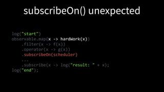 log("start")
observable.map(x -> hardWork(x))
.filter(x -> f(x))
.operator(x -> g(x))
.subscribeOn(scheduler)
...
.subscribe(x -> log("result: " + x);
log("end");
 