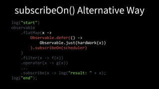 log("start")
observable
.flatMap(x ->
Observable.defer(() ->
Observable.just(hardWork(x))
).subscribeOn(scheduler)
)
.filter(x -> f(x))
.operator(x -> g(x))
...
.subscribe(x -> log("result: " + x);
log("end");
 