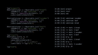log("prepare");
Observable<Long> a = Observable.just("bread")
.doOnNext(x -> log("substream: " + x))
.map(x -> repository.purchase(x, 1))
.subscribeOn(schedulerA());
Observable<Long> b = Observable.just("cucumber")
.doOnNext(x -> log("substream: " + x))
.map(x -> repository.purchase(x, 3))
.subscribeOn(schedulerA());
Observable<Long> c = Observable.just("beef")
.doOnNext(x -> log("substream: " + x))
.map(x -> repository.purchase(x, 5))
.subscribeOn(schedulerA());
log("start");
Observable.just(a, b, c)
.flatMap(x -> x)
.observeOn(schedulerB())
// .reduce((x, y) -> x.add(y))
.subscribe(x -> log("Q'ty: " + x));
log("end");
 