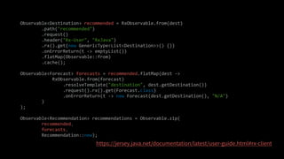 Observable<Destination> recommended = RxObservable.from(dest)
.path("recommended")
.request()
.header("Rx-User", "RxJava")
.rx().get(new GenericType<List<Destination>>() {})
.onErrorReturn(t -> emptyList())
.flatMap(Observable::from)
.cache();
Observable<Forecast> forecasts = recommended.flatMap(dest ->
RxObservable.from(forecast)
.resolveTemplate("destination", dest.getDestination())
.request().rx().get(Forecast.class)
.onErrorReturn(t -> new Forecast(dest.getDestination(), "N/A")
)
);
Observable<Recommendation> recommendations = Observable.zip(
recommended,
forecasts,
Recommendation::new);
 