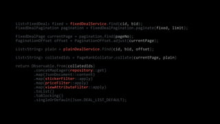 List<FixedDeal> fixed = fixedDealService.find(cid, bid);
FixedDealPagination pagination = FixedDealPagination.paginate(fixed, limit);
FixedDealPage currentPage = pagination.find(pageNo);
PaginationOffset offset = PaginationOffset.adjust(currentPage);
List<String> plain = plainDealService.find(cid, bid, offset);
List<String> collatedIds = PageRankCollator.collate(currentPage, plain)
return Observable.from(collatedIds)
.concatMapEager(repository::get)
.map(JsonDocument::content)
.map(stickerFilter::apply)
.map(priceFilter::apply)
.map(viewAttributeFilter::apply)
.toList()
.toBlocking()
.singleOrDefault(Json.DEAL_LIST_DEFAULT);
 