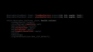 Observable<FixedDeal> fixed = fixedDealService.prepare(cid, bid, pageNo, limit);
Observable<PlainDeal> plain = plainDealService.prepare(cid, bid, pageNo, limit);
return Observable.zip(fixed, plain, DealId::collate)
.flatMap(DealId::targets)
.concatMapEager(repository::get)
.map(JsonDocument::content)
.map(stickerFilter::apply)
.map(priceFilter::apply)
.map(viewAttributeFilter::apply)
.toList()
.toBlocking()
.singleOrDefault(Json.DEAL_LIST_DEFAULT);
 