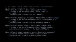 // 1. gather from N tables concurrently, then aggregate
// 2. insert to replica persistence
Observable<Deal> deal = Observable.just(dealNo)
.flatMap(id -> dealRepository.findDeferred(id))
.retry(3)
.onErrorReturn(throwable -> Deal.ERROR);
Observable<DealCategory> category = Observable.just(categoryNo)
.flatMap(id -> dealCategoryRepository.findDeferred(id))
.retry(3)
.onErrorReturn(throwable -> DealCategory.ERROR);
Observable<DealScore> score = Observable.just(dealNo)
.flatMap(id -> dealScoreRepository.findDeferred(id))
.onErrorReturn(throwable -> DealScore.DEFAULT);
Observable.zip(deal, category, score, DealJson::aggregate)
.observeOn(schedulerSlot.dealSourceScheduler())
.subscribe(src -> replicaService.send(src));
 