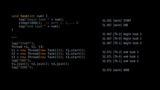 void task(int num) {
log("begin task " + num);
sleep(1000L); // Work 1, 2,... N
log("end task " + num);
}
...
log(“START");
Thread t1, t2, t3;
t1 = new Thread(new Task(1)); t1.start();
t2 = new Thread(new Task(2)); t2.start();
t3 = new Thread(new Task(3)); t3.start();
log("END");
t1.join(); t2.join(); t3.join();
log("DONE");
 