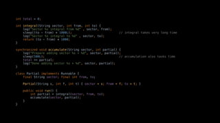 int total = 0;
int integral(String sector, int from, int to) {
log("Sector %s integral from %d" , sector, from);
sleep((to - from) * 1000L); // integral takes very long time
log("Sector %s integral to %d" , sector, to);
return (to - from) * 1000;
}
synchronized void accumulate(String sector, int partial) {
log("Prepare adding sector %s + %d", sector, partial);
sleep(500L); // accumulation also tasks time
total += partial;
log("Done adding sector %s + %d", sector, partial);
}
class Partial implements Runnable {
final String sector; final int from, to;
Partial(String s, int f, int t) { sector = s; from = f; to = t; }
public void run() {
int partial = integral(sector, from, to);
accumulate(sector, partial);
}
}
 