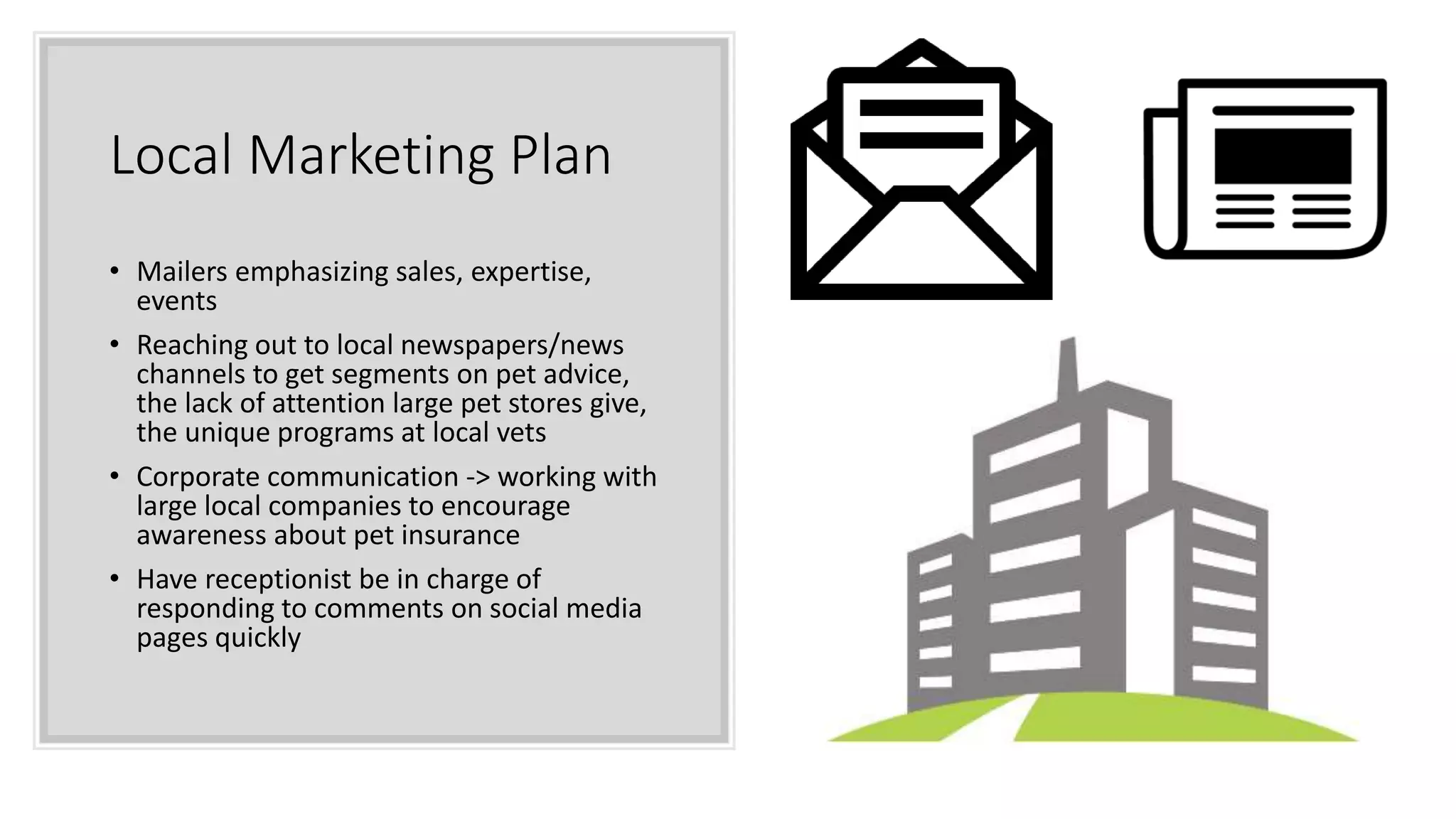 Local Marketing Plan
• Mailers emphasizing sales, expertise,
events
• Reaching out to local newspapers/news
channels to get segments on pet advice,
the lack of attention large pet stores give,
the unique programs at local vets
• Corporate communication -> working with
large local companies to encourage
awareness about pet insurance
• Have receptionist be in charge of
responding to comments on social media
pages quickly
 