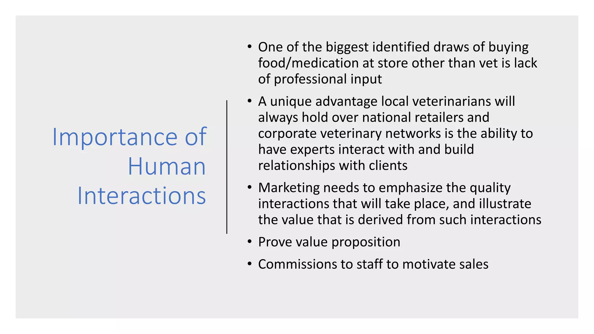 Importance of
Human
Interactions
• One of the biggest identified draws of buying
food/medication at store other than vet is lack
of professional input
• A unique advantage local veterinarians will
always hold over national retailers and
corporate veterinary networks is the ability to
have experts interact with and build
relationships with clients
• Marketing needs to emphasize the quality
interactions that will take place, and illustrate
the value that is derived from such interactions
• Prove value proposition
• Commissions to staff to motivate sales
 