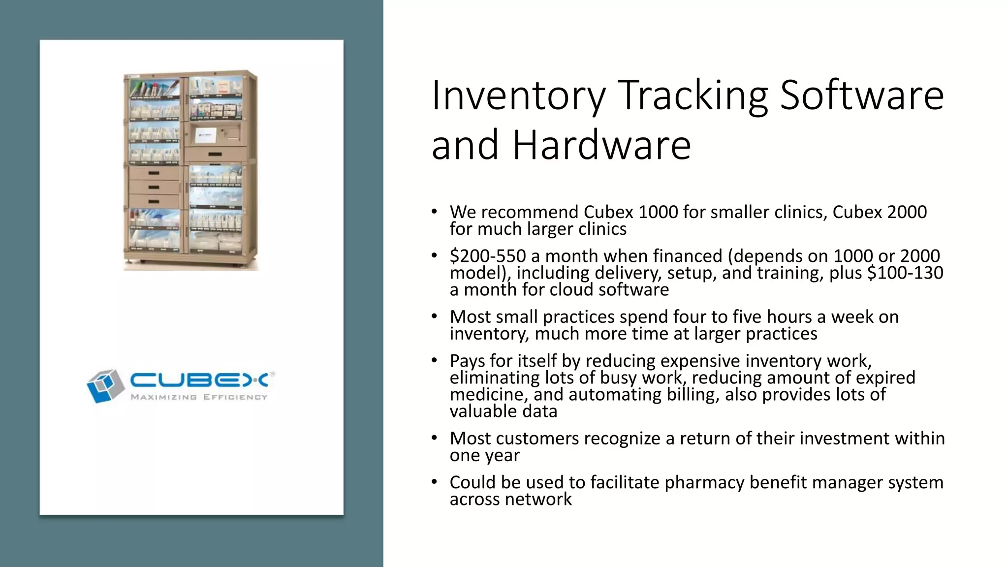 Inventory Tracking Software
and Hardware
• We recommend Cubex 1000 for smaller clinics, Cubex 2000
for much larger clinics
• $200-550 a month when financed (depends on 1000 or 2000
model), including delivery, setup, and training, plus $100-130
a month for cloud software
• Most small practices spend four to five hours a week on
inventory, much more time at larger practices
• Pays for itself by reducing expensive inventory work,
eliminating lots of busy work, reducing amount of expired
medicine, and automating billing, also provides lots of
valuable data
• Most customers recognize a return of their investment within
one year
• Could be used to facilitate pharmacy benefit manager system
across network
 