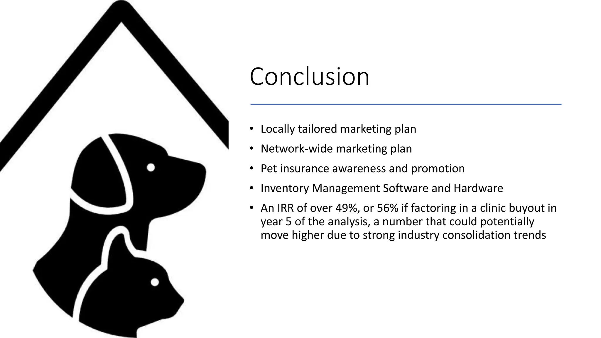 Conclusion
• Locally tailored marketing plan
• Network-wide marketing plan
• Pet insurance awareness and promotion
• Inventory Management Software and Hardware
• An IRR of over 49%, or 56% if factoring in a clinic buyout in
year 5 of the analysis, a number that could potentially
move higher due to strong industry consolidation trends
 