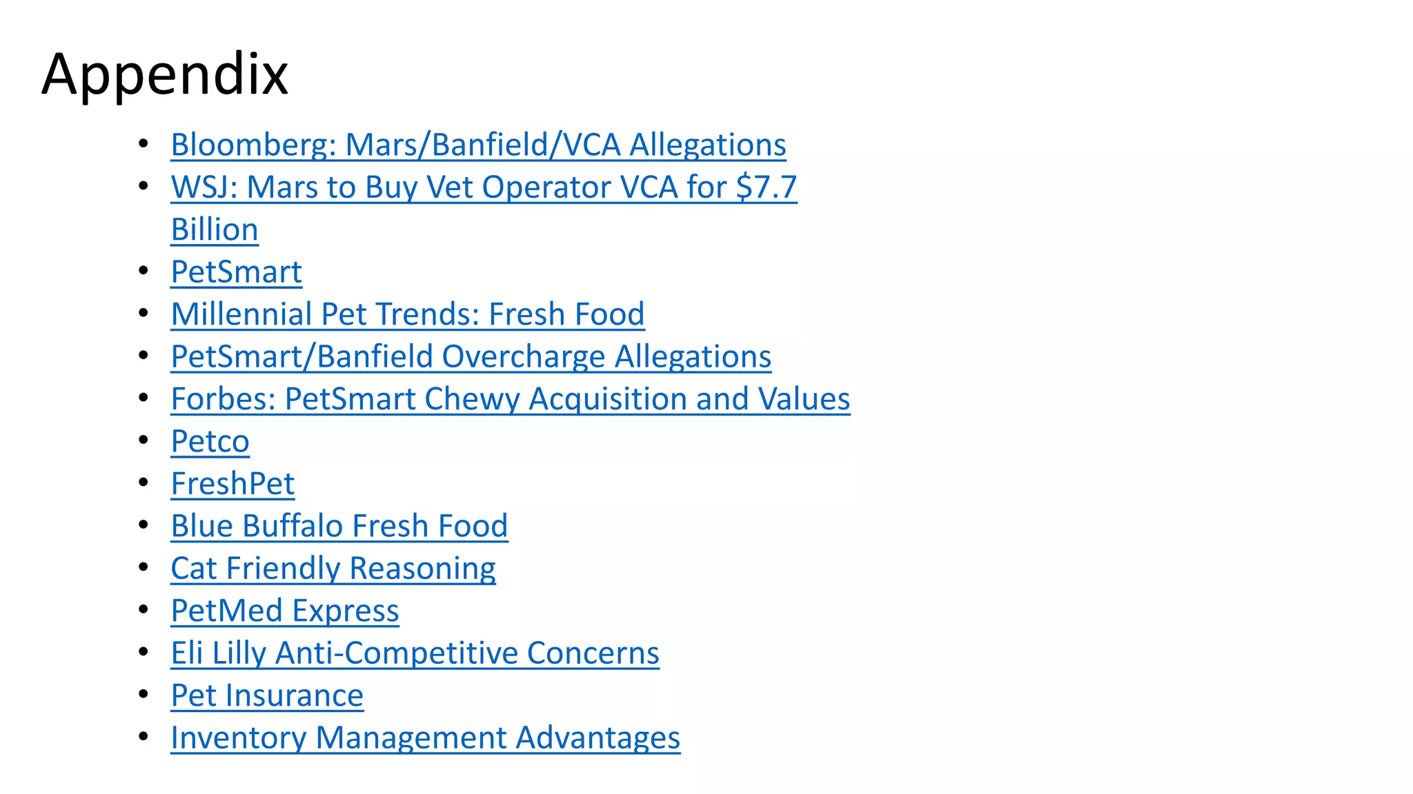• Bloomberg: Mars/Banfield/VCA Allegations
• WSJ: Mars to Buy Vet Operator VCA for $7.7
Billion
• PetSmart
• Millennial Pet Trends: Fresh Food
• PetSmart/Banfield Overcharge Allegations
• Forbes: PetSmart Chewy Acquisition and Values
• Petco
• FreshPet
• Blue Buffalo Fresh Food
• Cat Friendly Reasoning
• PetMed Express
• Eli Lilly Anti-Competitive Concerns
• Pet Insurance
• Inventory Management Advantages
Appendix
 