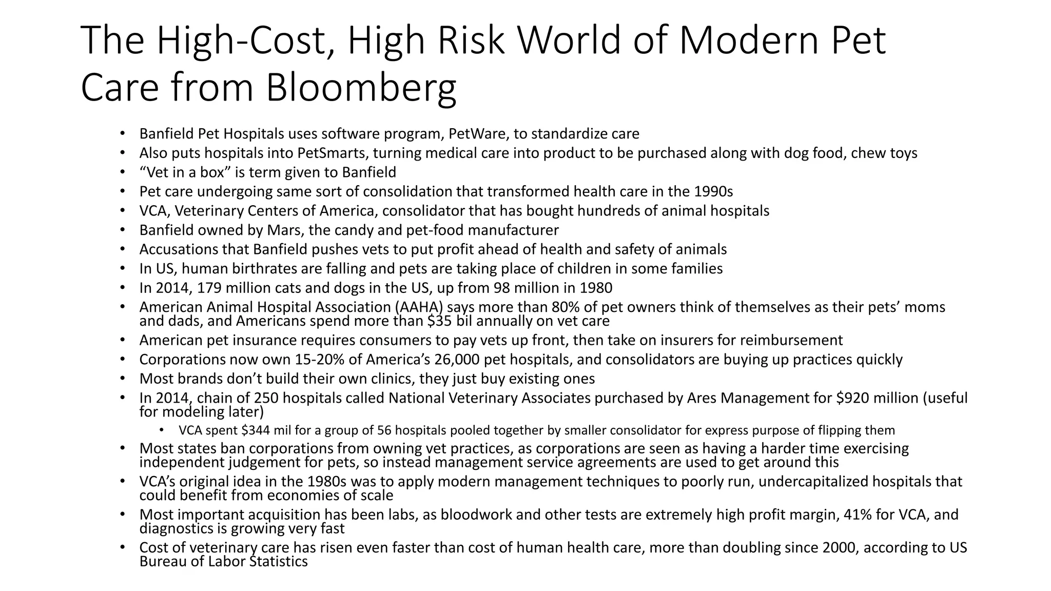 The High-Cost, High Risk World of Modern Pet
Care from Bloomberg
• Banfield Pet Hospitals uses software program, PetWare, to standardize care
• Also puts hospitals into PetSmarts, turning medical care into product to be purchased along with dog food, chew toys
• “Vet in a box” is term given to Banfield
• Pet care undergoing same sort of consolidation that transformed health care in the 1990s
• VCA, Veterinary Centers of America, consolidator that has bought hundreds of animal hospitals
• Banfield owned by Mars, the candy and pet-food manufacturer
• Accusations that Banfield pushes vets to put profit ahead of health and safety of animals
• In US, human birthrates are falling and pets are taking place of children in some families
• In 2014, 179 million cats and dogs in the US, up from 98 million in 1980
• American Animal Hospital Association (AAHA) says more than 80% of pet owners think of themselves as their pets’ moms
and dads, and Americans spend more than $35 bil annually on vet care
• American pet insurance requires consumers to pay vets up front, then take on insurers for reimbursement
• Corporations now own 15-20% of America’s 26,000 pet hospitals, and consolidators are buying up practices quickly
• Most brands don’t build their own clinics, they just buy existing ones
• In 2014, chain of 250 hospitals called National Veterinary Associates purchased by Ares Management for $920 million (useful
for modeling later)
• VCA spent $344 mil for a group of 56 hospitals pooled together by smaller consolidator for express purpose of flipping them
• Most states ban corporations from owning vet practices, as corporations are seen as having a harder time exercising
independent judgement for pets, so instead management service agreements are used to get around this
• VCA’s original idea in the 1980s was to apply modern management techniques to poorly run, undercapitalized hospitals that
could benefit from economies of scale
• Most important acquisition has been labs, as bloodwork and other tests are extremely high profit margin, 41% for VCA, and
diagnostics is growing very fast
• Cost of veterinary care has risen even faster than cost of human health care, more than doubling since 2000, according to US
Bureau of Labor Statistics
 
