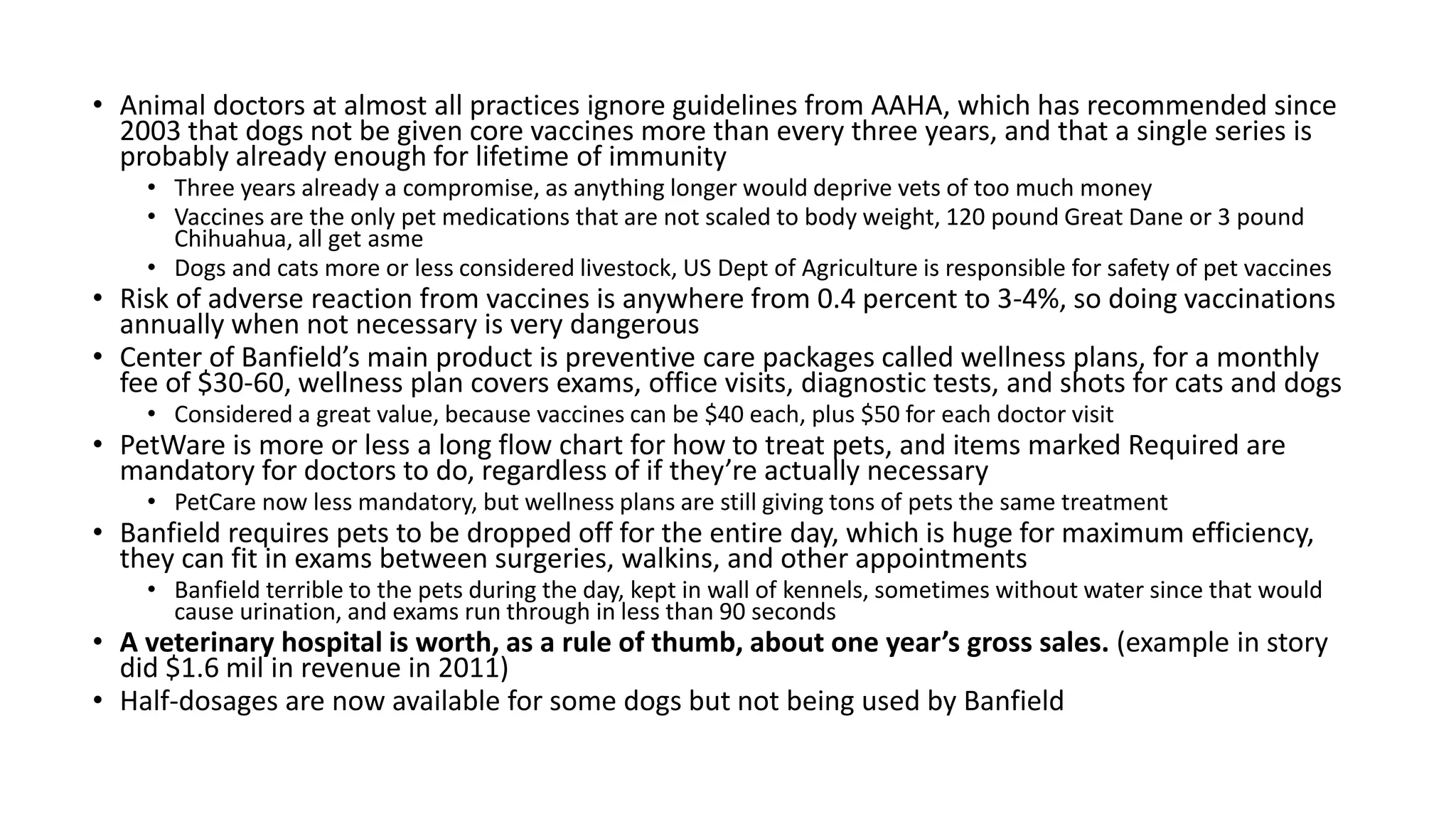 • Animal doctors at almost all practices ignore guidelines from AAHA, which has recommended since
2003 that dogs not be given core vaccines more than every three years, and that a single series is
probably already enough for lifetime of immunity
• Three years already a compromise, as anything longer would deprive vets of too much money
• Vaccines are the only pet medications that are not scaled to body weight, 120 pound Great Dane or 3 pound
Chihuahua, all get asme
• Dogs and cats more or less considered livestock, US Dept of Agriculture is responsible for safety of pet vaccines
• Risk of adverse reaction from vaccines is anywhere from 0.4 percent to 3-4%, so doing vaccinations
annually when not necessary is very dangerous
• Center of Banfield’s main product is preventive care packages called wellness plans, for a monthly
fee of $30-60, wellness plan covers exams, office visits, diagnostic tests, and shots for cats and dogs
• Considered a great value, because vaccines can be $40 each, plus $50 for each doctor visit
• PetWare is more or less a long flow chart for how to treat pets, and items marked Required are
mandatory for doctors to do, regardless of if they’re actually necessary
• PetCare now less mandatory, but wellness plans are still giving tons of pets the same treatment
• Banfield requires pets to be dropped off for the entire day, which is huge for maximum efficiency,
they can fit in exams between surgeries, walkins, and other appointments
• Banfield terrible to the pets during the day, kept in wall of kennels, sometimes without water since that would
cause urination, and exams run through in less than 90 seconds
• A veterinary hospital is worth, as a rule of thumb, about one year’s gross sales. (example in story
did $1.6 mil in revenue in 2011)
• Half-dosages are now available for some dogs but not being used by Banfield
 