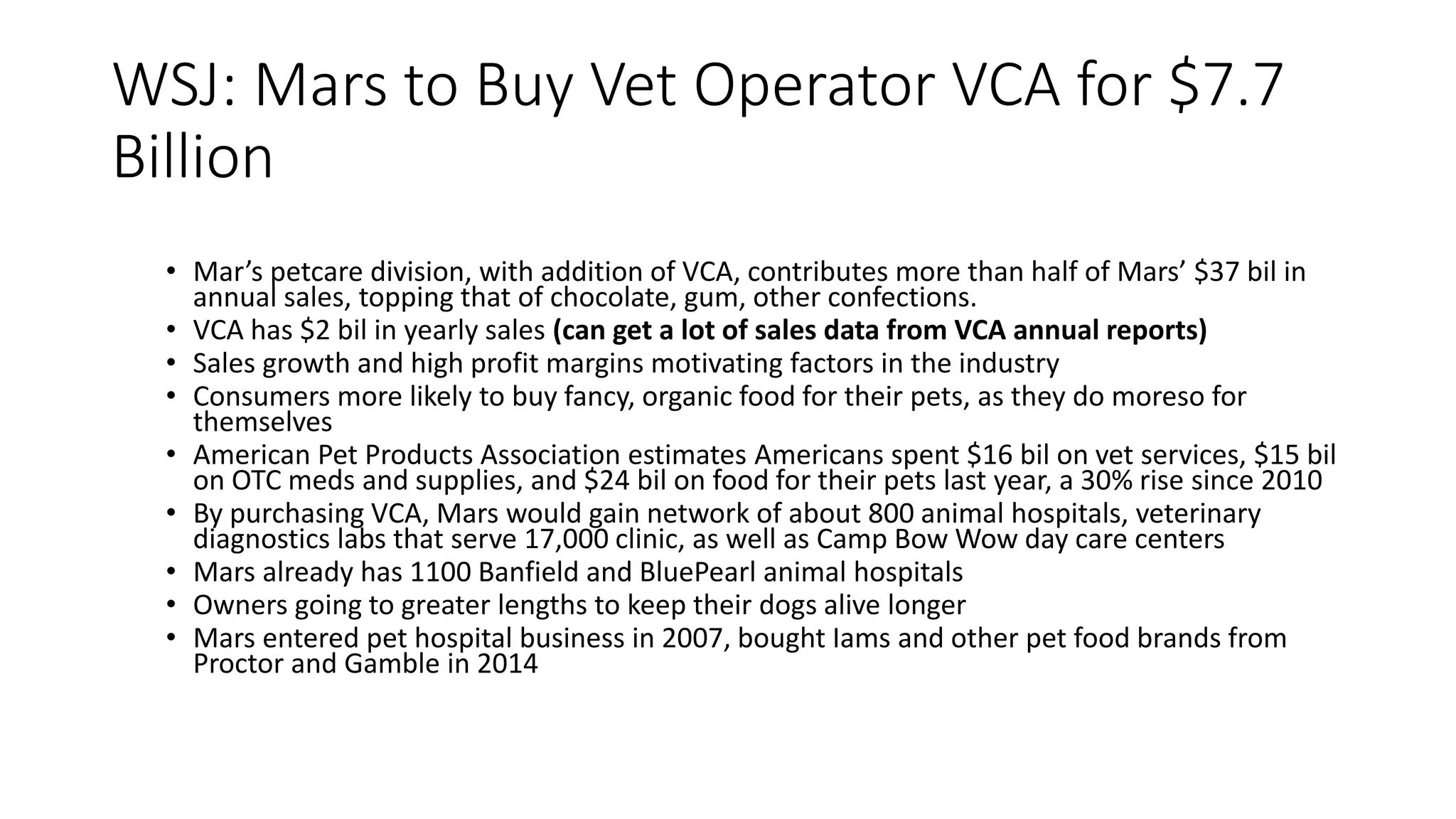 WSJ: Mars to Buy Vet Operator VCA for $7.7
Billion
• Mar’s petcare division, with addition of VCA, contributes more than half of Mars’ $37 bil in
annual sales, topping that of chocolate, gum, other confections.
• VCA has $2 bil in yearly sales (can get a lot of sales data from VCA annual reports)
• Sales growth and high profit margins motivating factors in the industry
• Consumers more likely to buy fancy, organic food for their pets, as they do moreso for
themselves
• American Pet Products Association estimates Americans spent $16 bil on vet services, $15 bil
on OTC meds and supplies, and $24 bil on food for their pets last year, a 30% rise since 2010
• By purchasing VCA, Mars would gain network of about 800 animal hospitals, veterinary
diagnostics labs that serve 17,000 clinic, as well as Camp Bow Wow day care centers
• Mars already has 1100 Banfield and BluePearl animal hospitals
• Owners going to greater lengths to keep their dogs alive longer
• Mars entered pet hospital business in 2007, bought Iams and other pet food brands from
Proctor and Gamble in 2014
 