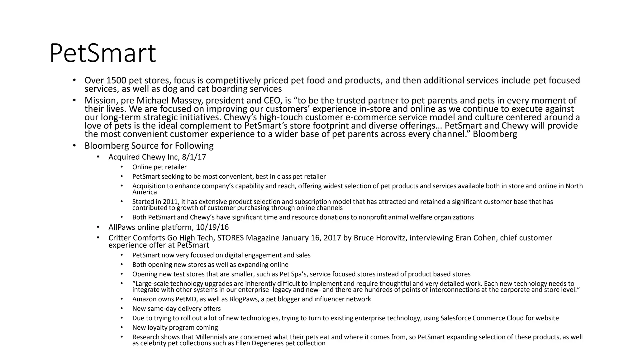 PetSmart
• Over 1500 pet stores, focus is competitively priced pet food and products, and then additional services include pet focused
services, as well as dog and cat boarding services
• Mission, pre Michael Massey, president and CEO, is “to be the trusted partner to pet parents and pets in every moment of
their lives. We are focused on improving our customers’ experience in-store and online as we continue to execute against
our long-term strategic initiatives. Chewy’s high-touch customer e-commerce service model and culture centered around a
love of pets is the ideal complement to PetSmart’s store footprint and diverse offerings… PetSmart and Chewy will provide
the most convenient customer experience to a wider base of pet parents across every channel.” Bloomberg
• Bloomberg Source for Following
• Acquired Chewy Inc, 8/1/17
• Online pet retailer
• PetSmart seeking to be most convenient, best in class pet retailer
• Acquisition to enhance company’s capability and reach, offering widest selection of pet products and services available both in store and online in North
America
• Started in 2011, it has extensive product selection and subscription model that has attracted and retained a significant customer base that has
contributed to growth of customer purchasing through online channels
• Both PetSmart and Chewy’s have significant time and resource donations to nonprofit animal welfare organizations
• AllPaws online platform, 10/19/16
• Critter Comforts Go High Tech, STORES Magazine January 16, 2017 by Bruce Horovitz, interviewing Eran Cohen, chief customer
experience offer at PetSmart
• PetSmart now very focused on digital engagement and sales
• Both opening new stores as well as expanding online
• Opening new test stores that are smaller, such as Pet Spa’s, service focused stores instead of product based stores
• “Large-scale technology upgrades are inherently difficult to implement and require thoughtful and very detailed work. Each new technology needs to
integrate with other systems in our enterprise -legacy and new- and there are hundreds of points of interconnections at the corporate and store level.”
• Amazon owns PetMD, as well as BlogPaws, a pet blogger and influencer network
• New same-day delivery offers
• Due to trying to roll out a lot of new technologies, trying to turn to existing enterprise technology, using Salesforce Commerce Cloud for website
• New loyalty program coming
• Research shows that Millennials are concerned what their pets eat and where it comes from, so PetSmart expanding selection of these products, as well
as celebrity pet collections such as Ellen Degeneres pet collection
 