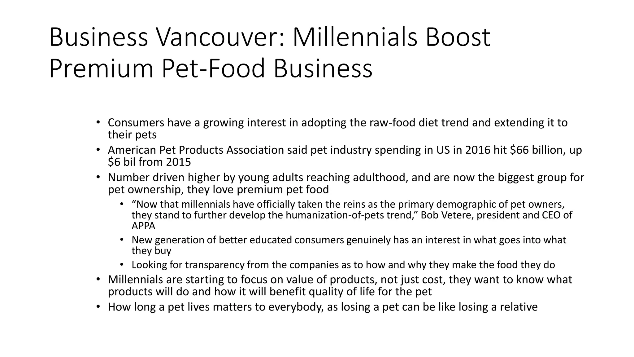 Business Vancouver: Millennials Boost
Premium Pet-Food Business
• Consumers have a growing interest in adopting the raw-food diet trend and extending it to
their pets
• American Pet Products Association said pet industry spending in US in 2016 hit $66 billion, up
$6 bil from 2015
• Number driven higher by young adults reaching adulthood, and are now the biggest group for
pet ownership, they love premium pet food
• “Now that millennials have officially taken the reins as the primary demographic of pet owners,
they stand to further develop the humanization-of-pets trend,” Bob Vetere, president and CEO of
APPA
• New generation of better educated consumers genuinely has an interest in what goes into what
they buy
• Looking for transparency from the companies as to how and why they make the food they do
• Millennials are starting to focus on value of products, not just cost, they want to know what
products will do and how it will benefit quality of life for the pet
• How long a pet lives matters to everybody, as losing a pet can be like losing a relative
 