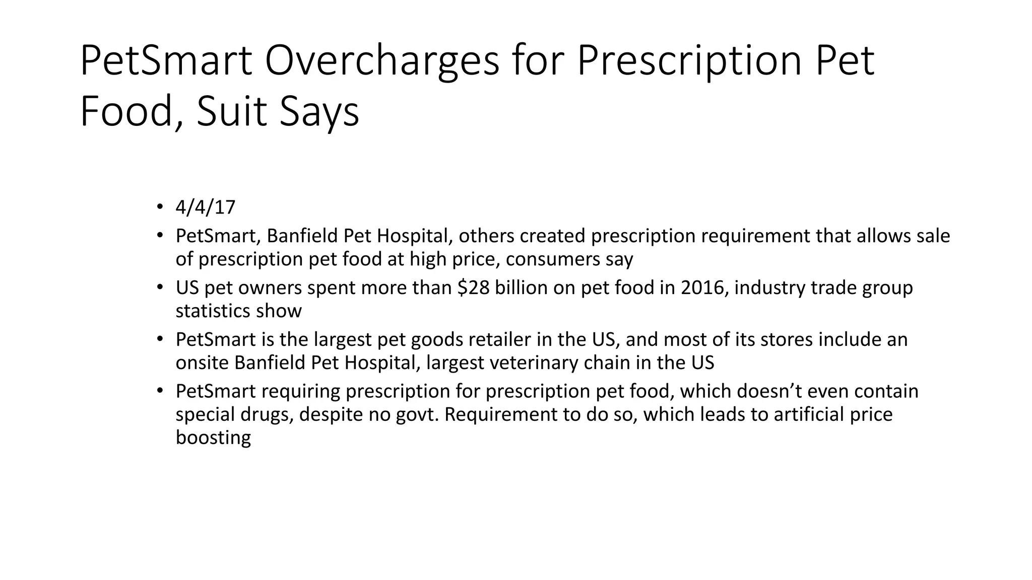 PetSmart Overcharges for Prescription Pet
Food, Suit Says
• 4/4/17
• PetSmart, Banfield Pet Hospital, others created prescription requirement that allows sale
of prescription pet food at high price, consumers say
• US pet owners spent more than $28 billion on pet food in 2016, industry trade group
statistics show
• PetSmart is the largest pet goods retailer in the US, and most of its stores include an
onsite Banfield Pet Hospital, largest veterinary chain in the US
• PetSmart requiring prescription for prescription pet food, which doesn’t even contain
special drugs, despite no govt. Requirement to do so, which leads to artificial price
boosting
 