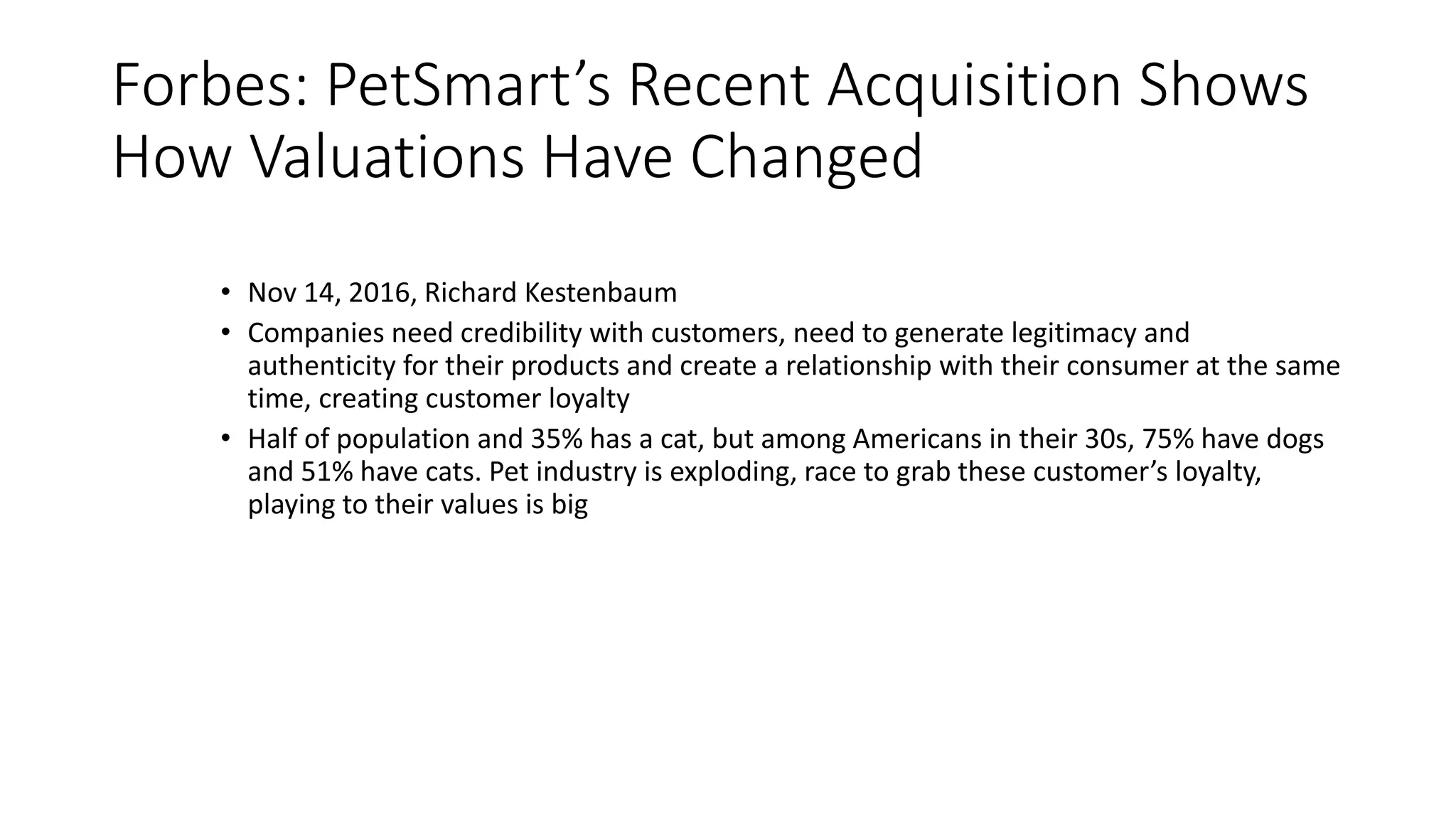 Forbes: PetSmart’s Recent Acquisition Shows
How Valuations Have Changed
• Nov 14, 2016, Richard Kestenbaum
• Companies need credibility with customers, need to generate legitimacy and
authenticity for their products and create a relationship with their consumer at the same
time, creating customer loyalty
• Half of population and 35% has a cat, but among Americans in their 30s, 75% have dogs
and 51% have cats. Pet industry is exploding, race to grab these customer’s loyalty,
playing to their values is big
 