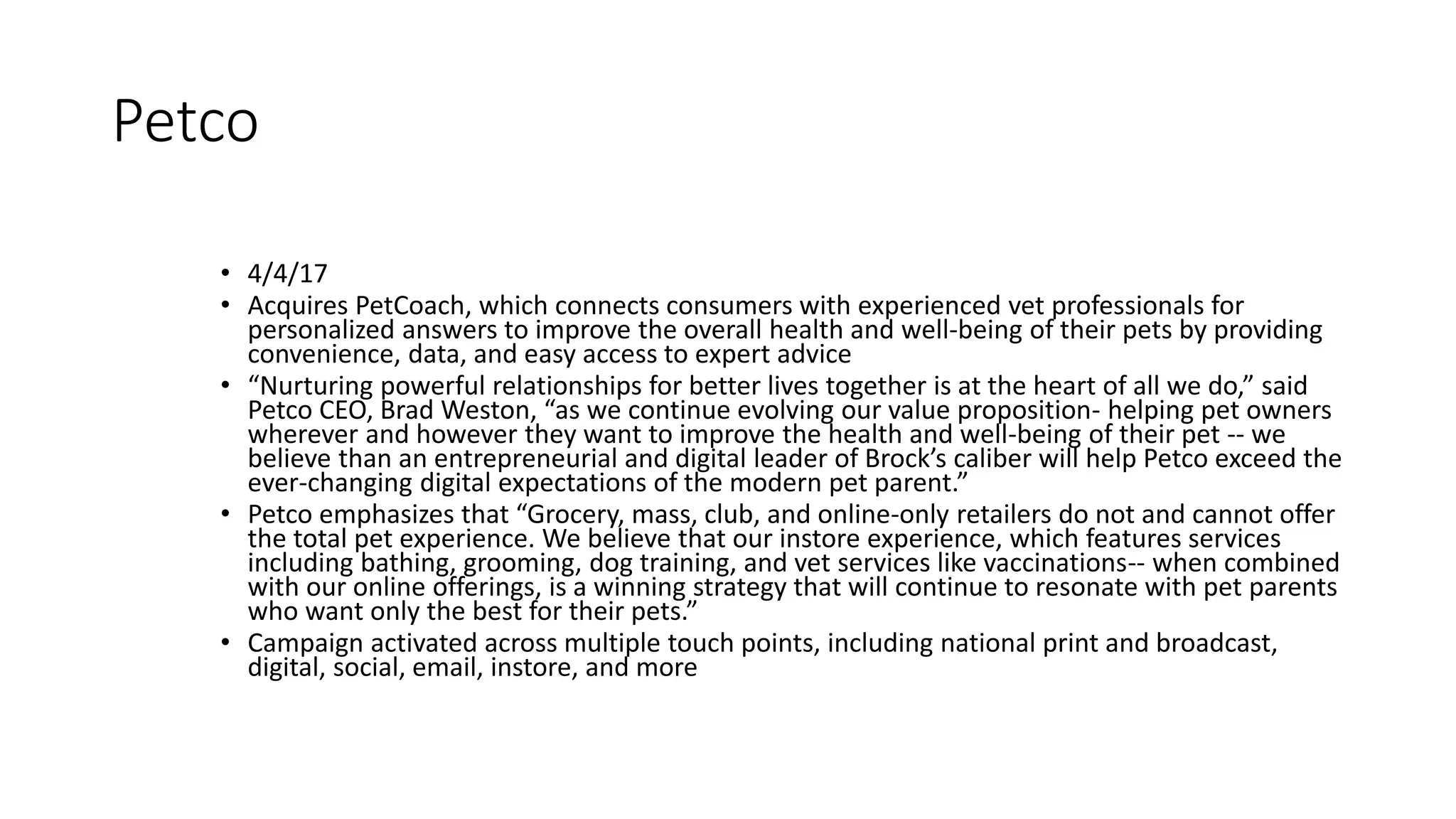 Petco
• 4/4/17
• Acquires PetCoach, which connects consumers with experienced vet professionals for
personalized answers to improve the overall health and well-being of their pets by providing
convenience, data, and easy access to expert advice
• “Nurturing powerful relationships for better lives together is at the heart of all we do,” said
Petco CEO, Brad Weston, “as we continue evolving our value proposition- helping pet owners
wherever and however they want to improve the health and well-being of their pet -- we
believe than an entrepreneurial and digital leader of Brock’s caliber will help Petco exceed the
ever-changing digital expectations of the modern pet parent.”
• Petco emphasizes that “Grocery, mass, club, and online-only retailers do not and cannot offer
the total pet experience. We believe that our instore experience, which features services
including bathing, grooming, dog training, and vet services like vaccinations-- when combined
with our online offerings, is a winning strategy that will continue to resonate with pet parents
who want only the best for their pets.”
• Campaign activated across multiple touch points, including national print and broadcast,
digital, social, email, instore, and more
 