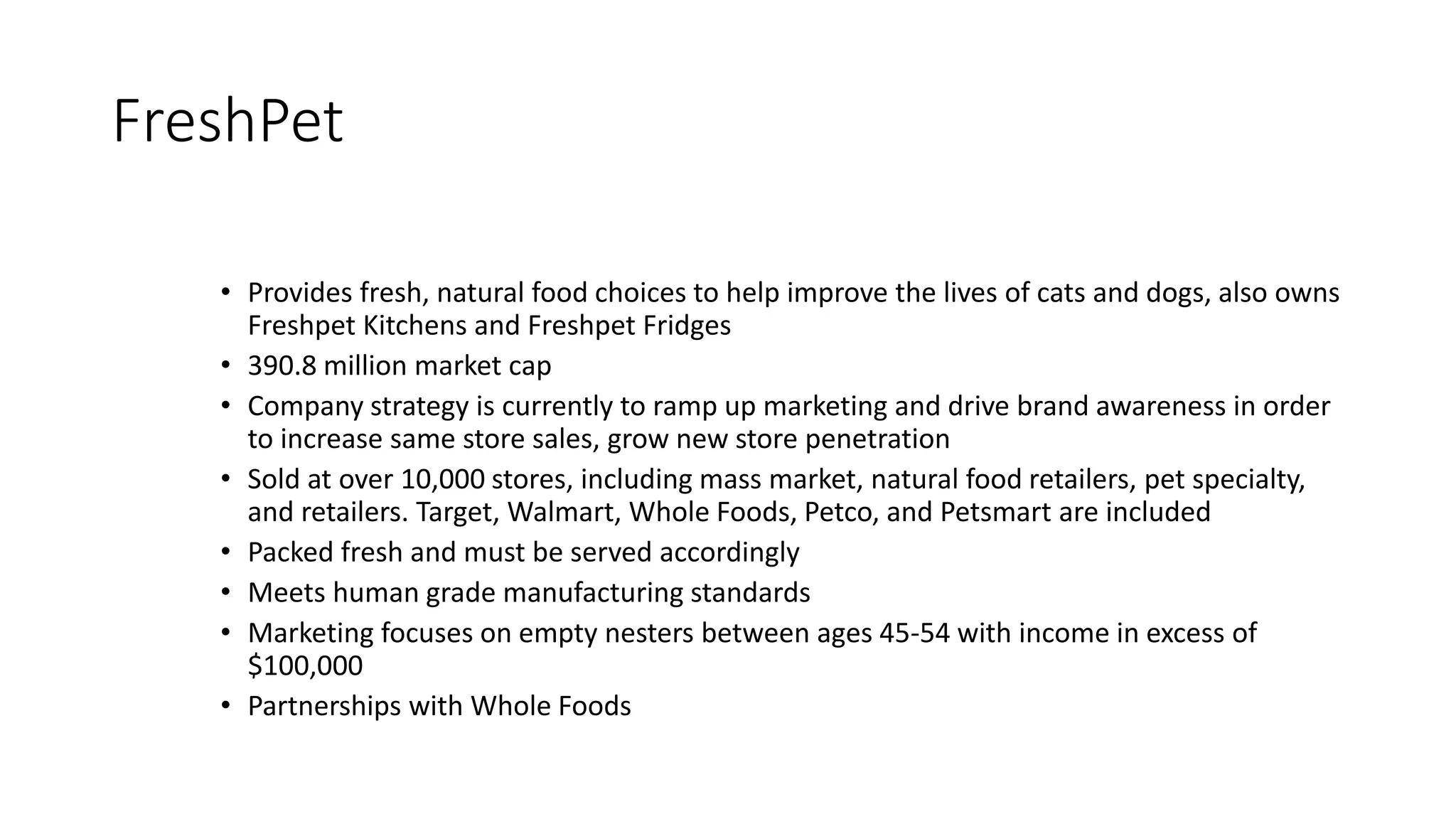 FreshPet
• Provides fresh, natural food choices to help improve the lives of cats and dogs, also owns
Freshpet Kitchens and Freshpet Fridges
• 390.8 million market cap
• Company strategy is currently to ramp up marketing and drive brand awareness in order
to increase same store sales, grow new store penetration
• Sold at over 10,000 stores, including mass market, natural food retailers, pet specialty,
and retailers. Target, Walmart, Whole Foods, Petco, and Petsmart are included
• Packed fresh and must be served accordingly
• Meets human grade manufacturing standards
• Marketing focuses on empty nesters between ages 45-54 with income in excess of
$100,000
• Partnerships with Whole Foods
 