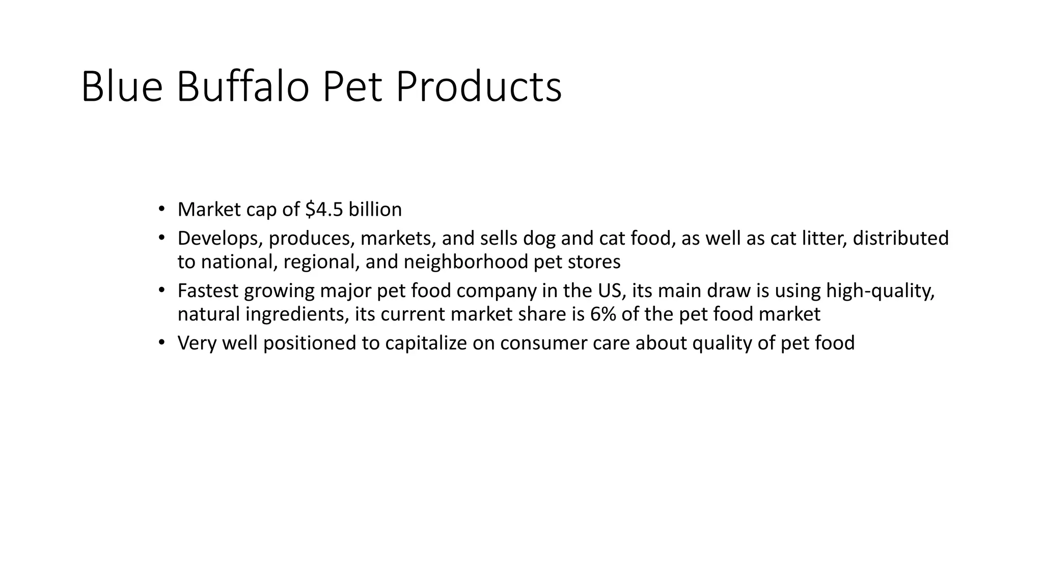 Blue Buffalo Pet Products
• Market cap of $4.5 billion
• Develops, produces, markets, and sells dog and cat food, as well as cat litter, distributed
to national, regional, and neighborhood pet stores
• Fastest growing major pet food company in the US, its main draw is using high-quality,
natural ingredients, its current market share is 6% of the pet food market
• Very well positioned to capitalize on consumer care about quality of pet food
 