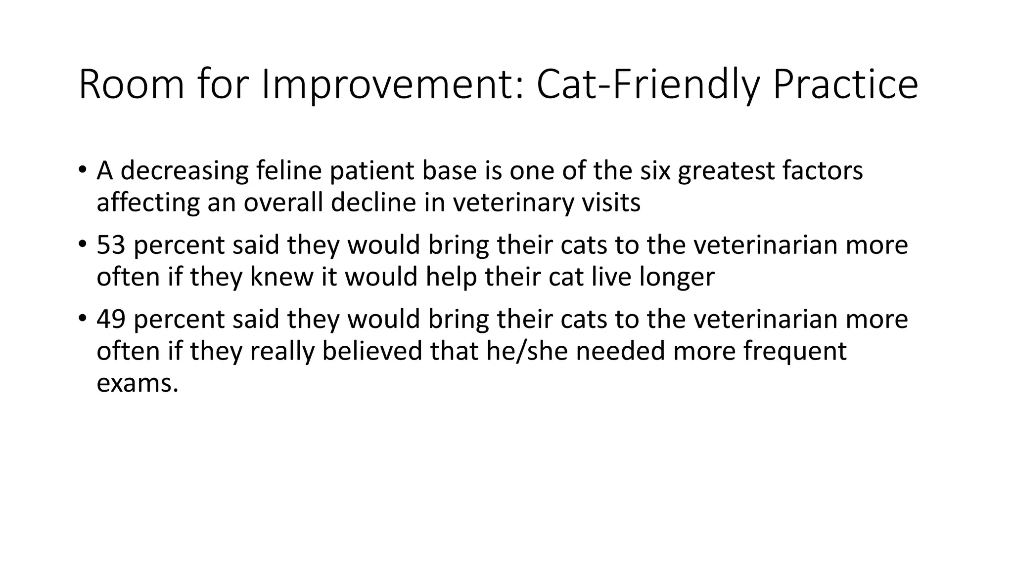 Room for Improvement: Cat-Friendly Practice
• A decreasing feline patient base is one of the six greatest factors
affecting an overall decline in veterinary visits
• 53 percent said they would bring their cats to the veterinarian more
often if they knew it would help their cat live longer
• 49 percent said they would bring their cats to the veterinarian more
often if they really believed that he/she needed more frequent
exams.
 
