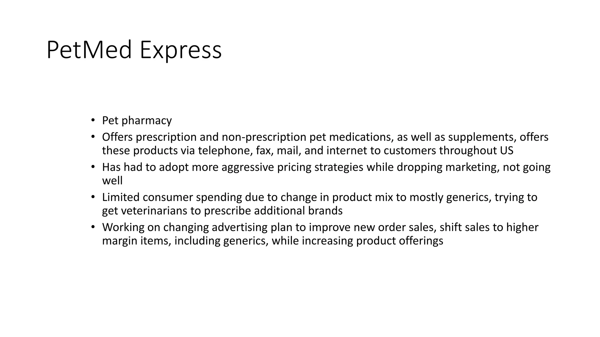 PetMed Express
• Pet pharmacy
• Offers prescription and non-prescription pet medications, as well as supplements, offers
these products via telephone, fax, mail, and internet to customers throughout US
• Has had to adopt more aggressive pricing strategies while dropping marketing, not going
well
• Limited consumer spending due to change in product mix to mostly generics, trying to
get veterinarians to prescribe additional brands
• Working on changing advertising plan to improve new order sales, shift sales to higher
margin items, including generics, while increasing product offerings
 