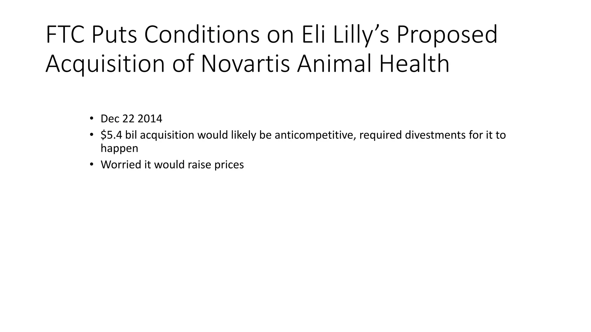 FTC Puts Conditions on Eli Lilly’s Proposed
Acquisition of Novartis Animal Health
• Dec 22 2014
• $5.4 bil acquisition would likely be anticompetitive, required divestments for it to
happen
• Worried it would raise prices
 